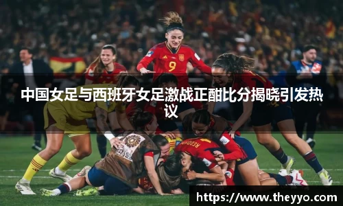 中国女足与西班牙女足激战正酣比分揭晓引发热议